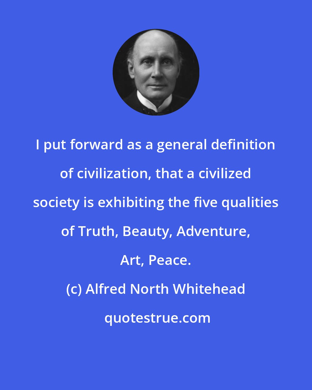 Alfred North Whitehead: I put forward as a general definition of civilization, that a civilized society is exhibiting the five qualities of Truth, Beauty, Adventure, Art, Peace.