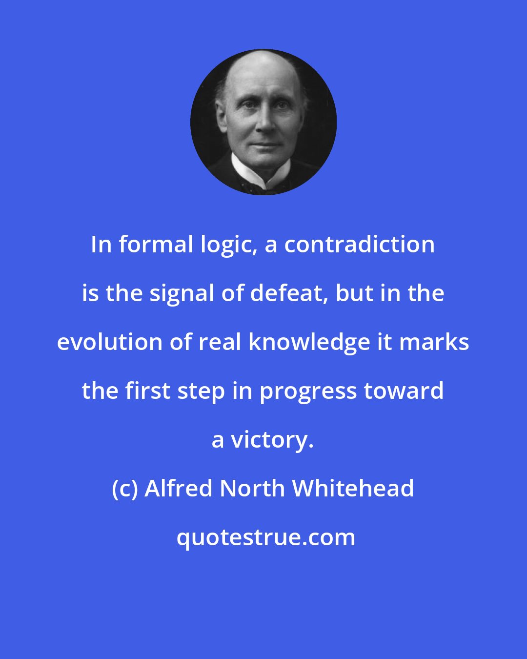 Alfred North Whitehead: In formal logic, a contradiction is the signal of defeat, but in the evolution of real knowledge it marks the first step in progress toward a victory.