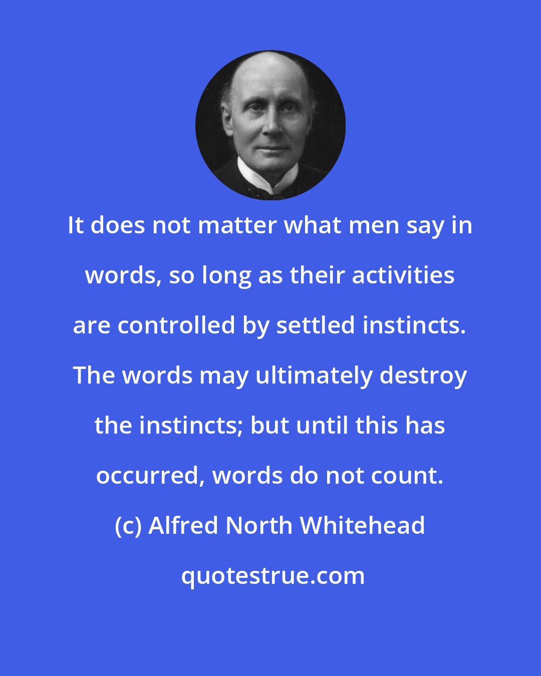 Alfred North Whitehead: It does not matter what men say in words, so long as their activities are controlled by settled instincts. The words may ultimately destroy the instincts; but until this has occurred, words do not count.