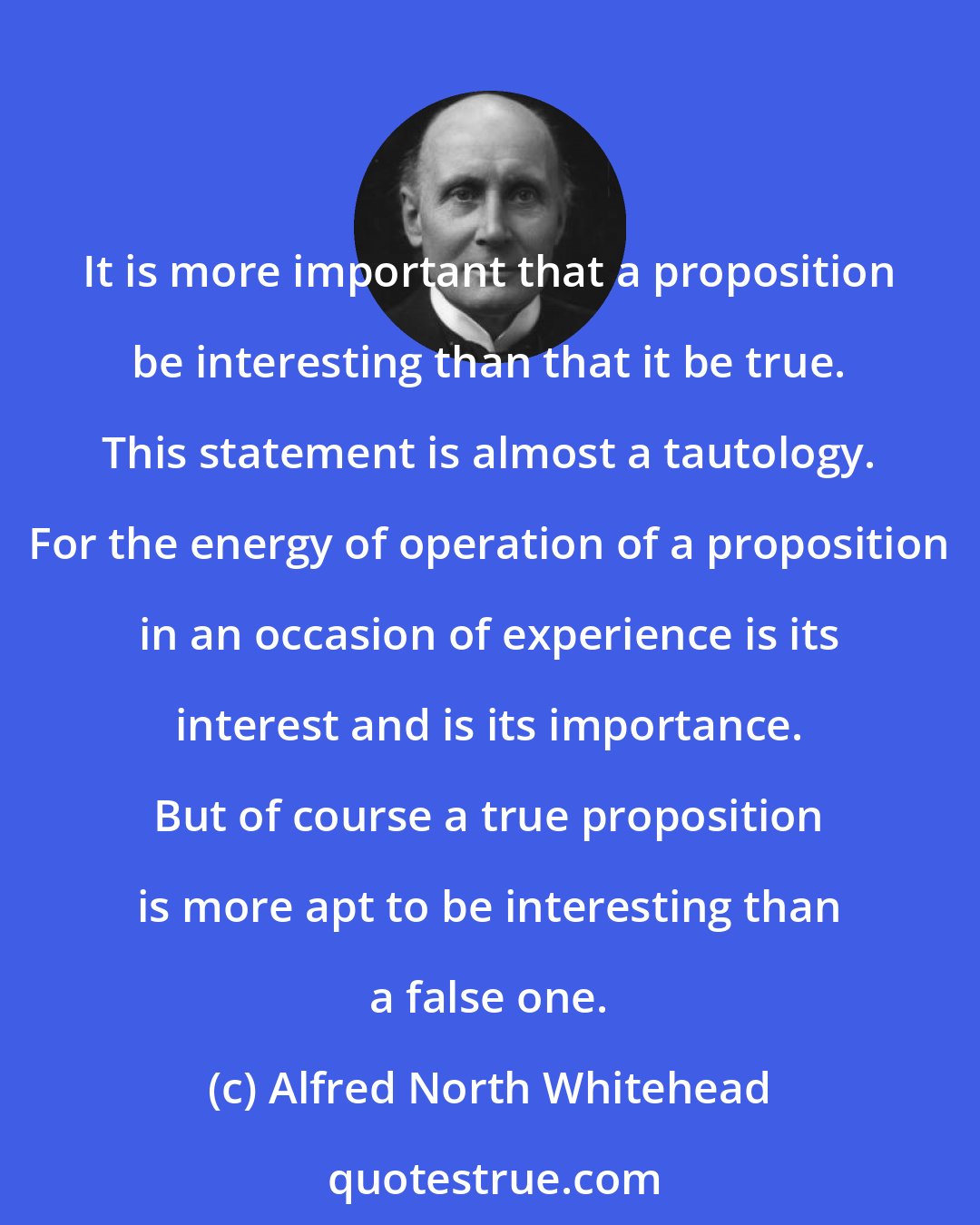 Alfred North Whitehead: It is more important that a proposition be interesting than that it be true. This statement is almost a tautology. For the energy of operation of a proposition in an occasion of experience is its interest and is its importance. But of course a true proposition is more apt to be interesting than a false one.