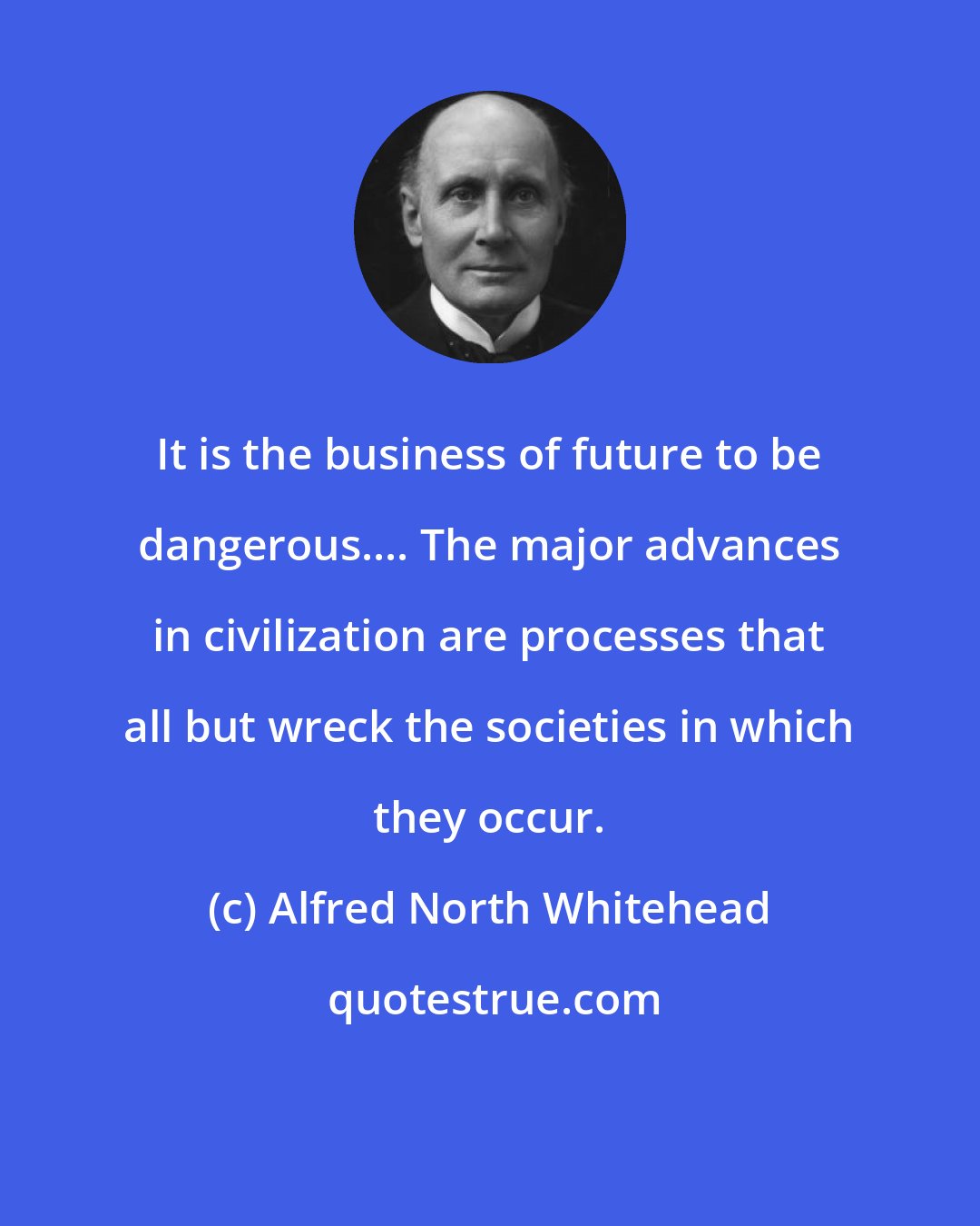 Alfred North Whitehead: It is the business of future to be dangerous.... The major advances in civilization are processes that all but wreck the societies in which they occur.