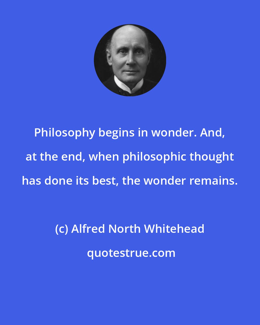 Alfred North Whitehead: Philosophy begins in wonder. And, at the end, when philosophic thought has done its best, the wonder remains.