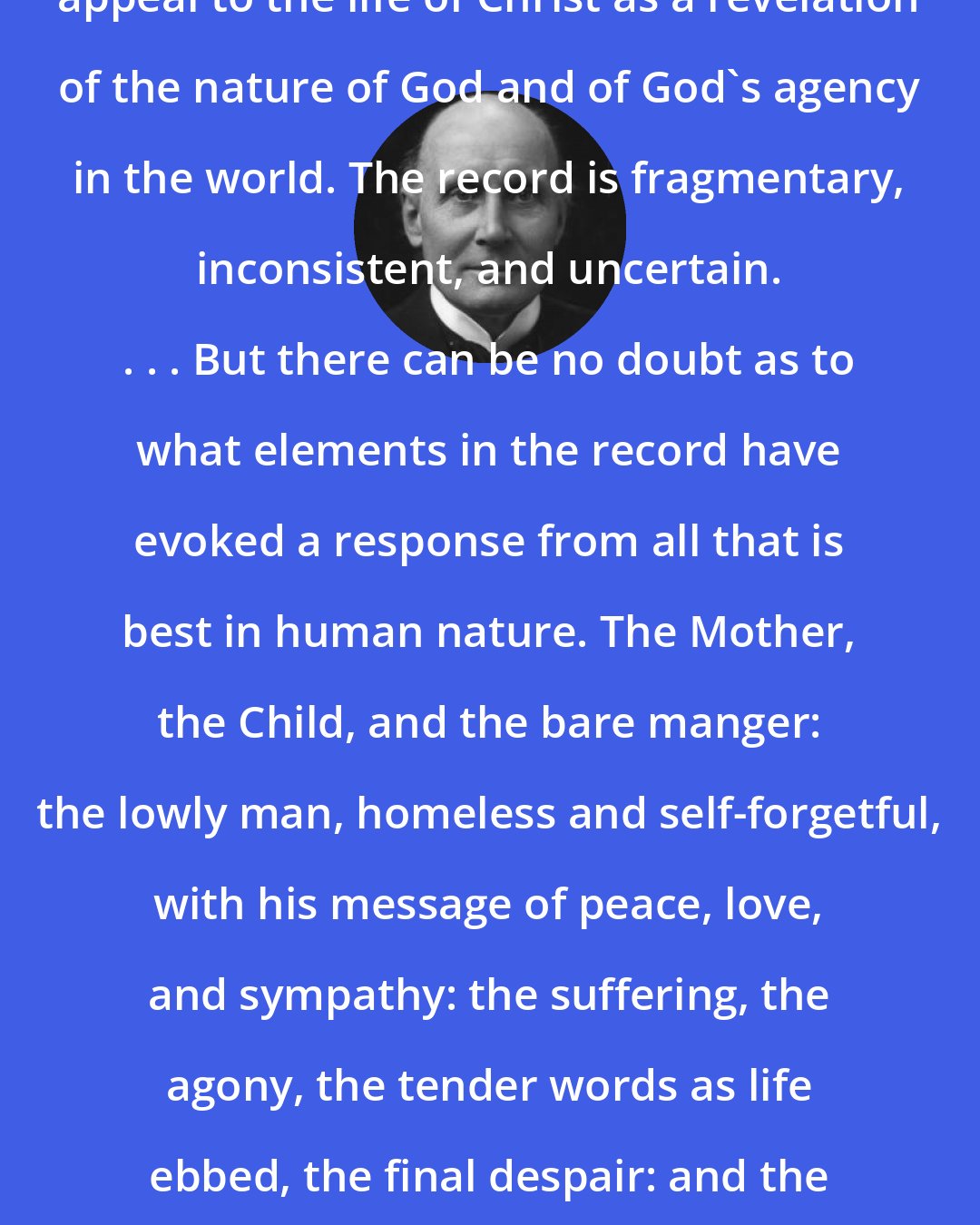 Alfred North Whitehead: The essence of Christianity is the appeal to the life of Christ as a revelation of the nature of God and of God's agency in the world. The record is fragmentary, inconsistent, and uncertain. . . . But there can be no doubt as to what elements in the record have evoked a response from all that is best in human nature. The Mother, the Child, and the bare manger: the lowly man, homeless and self-forgetful, with his message of peace, love, and sympathy: the suffering, the agony, the tender words as life ebbed, the final despair: and the whole with the authority of supreme victory.