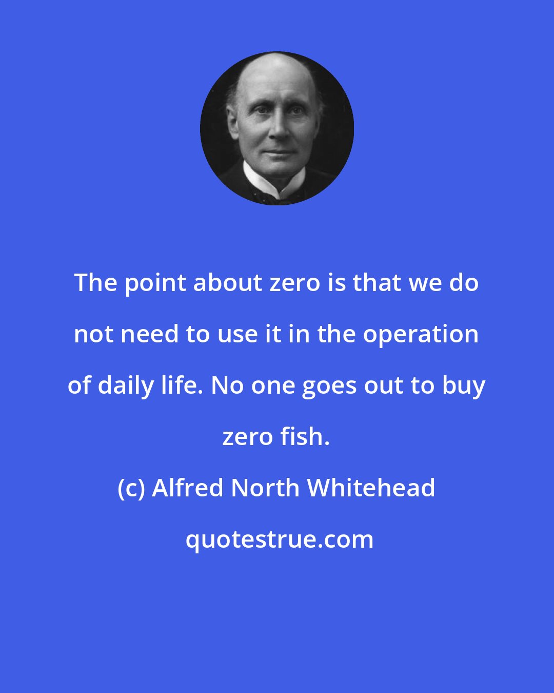 Alfred North Whitehead: The point about zero is that we do not need to use it in the operation of daily life. No one goes out to buy zero fish.