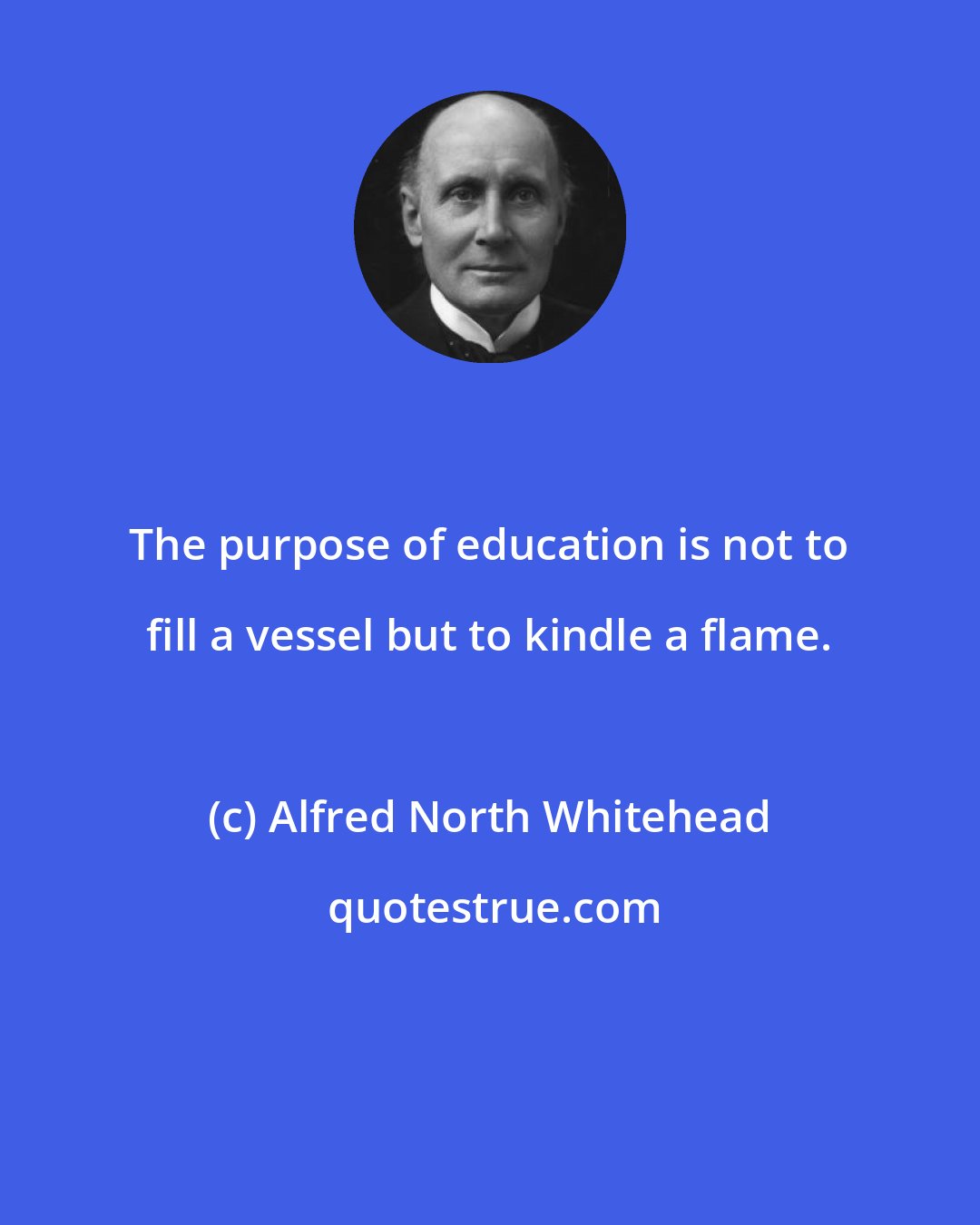 Alfred North Whitehead: The purpose of education is not to fill a vessel but to kindle a flame.