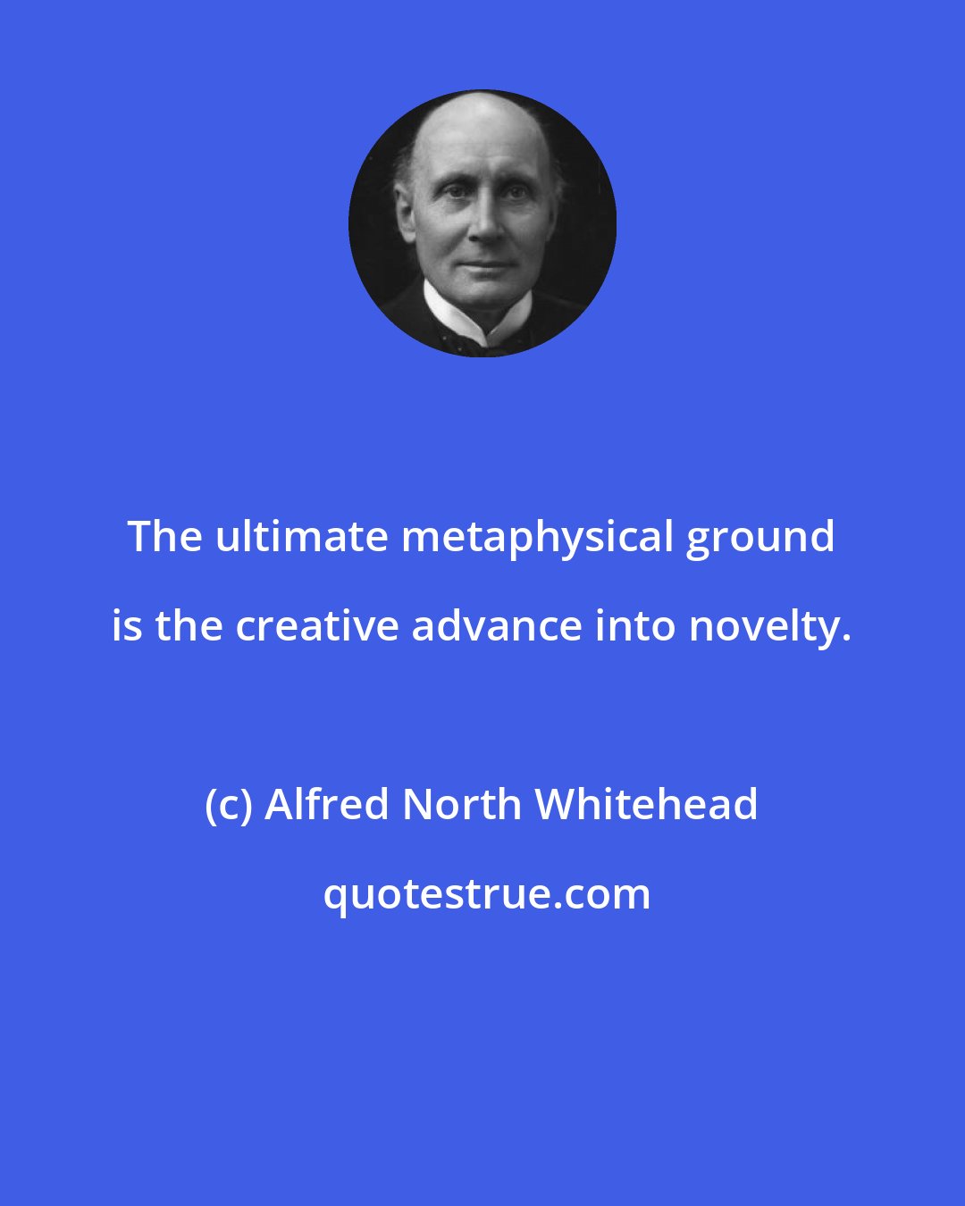 Alfred North Whitehead: The ultimate metaphysical ground is the creative advance into novelty.