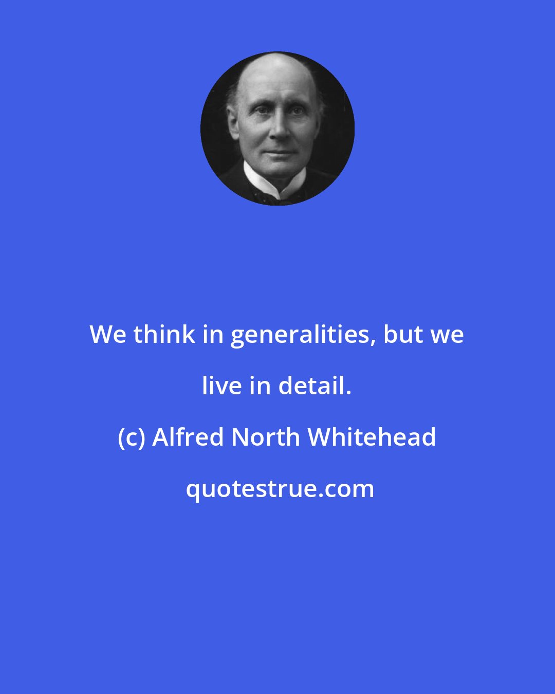 Alfred North Whitehead: We think in generalities, but we live in detail.