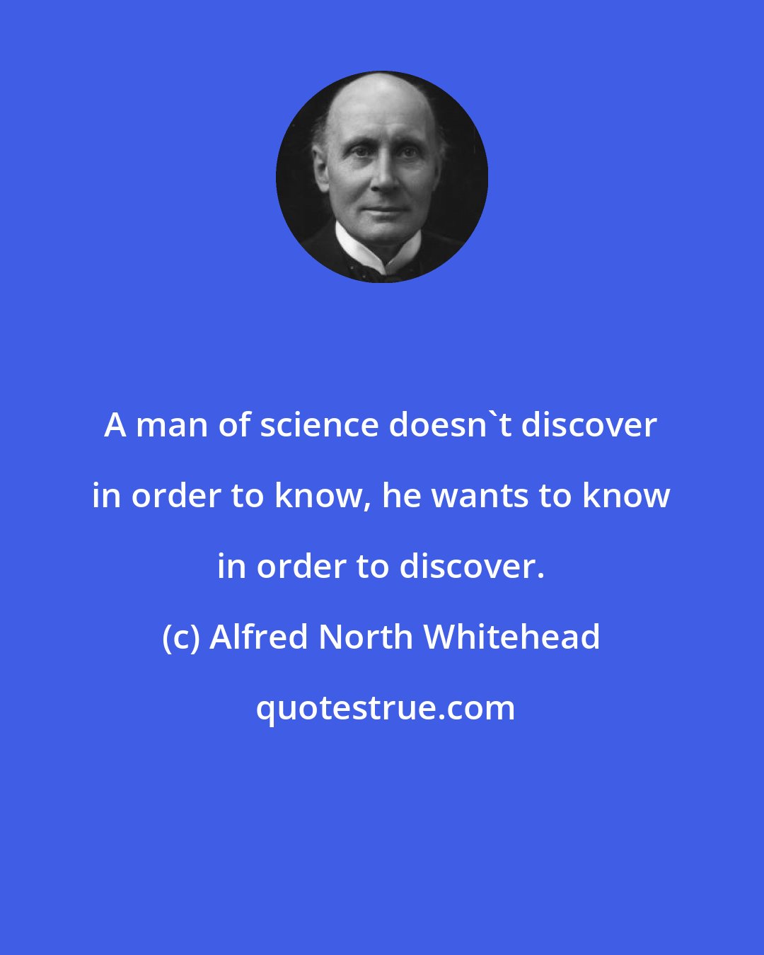 Alfred North Whitehead: A man of science doesn't discover in order to know, he wants to know in order to discover.