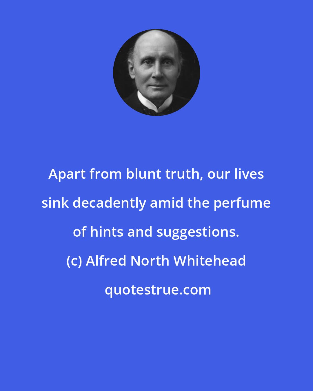 Alfred North Whitehead: Apart from blunt truth, our lives sink decadently amid the perfume of hints and suggestions.