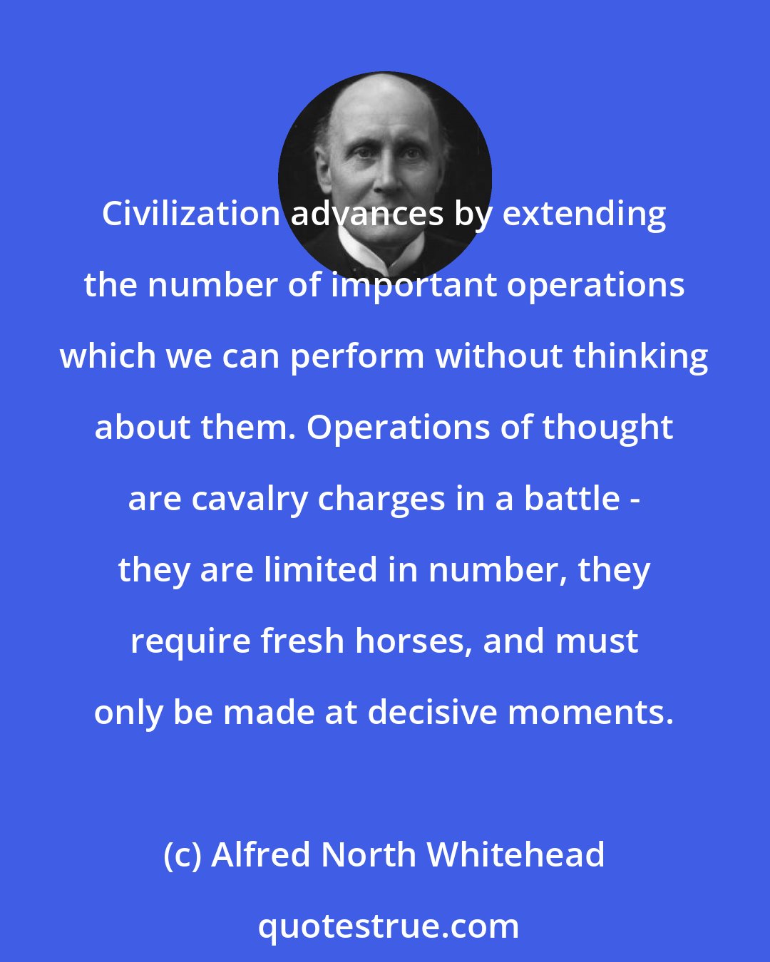Alfred North Whitehead: Civilization advances by extending the number of important operations which we can perform without thinking about them. Operations of thought are cavalry charges in a battle - they are limited in number, they require fresh horses, and must only be made at decisive moments.