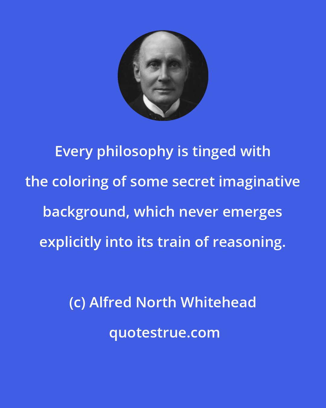 Alfred North Whitehead: Every philosophy is tinged with the coloring of some secret imaginative background, which never emerges explicitly into its train of reasoning.