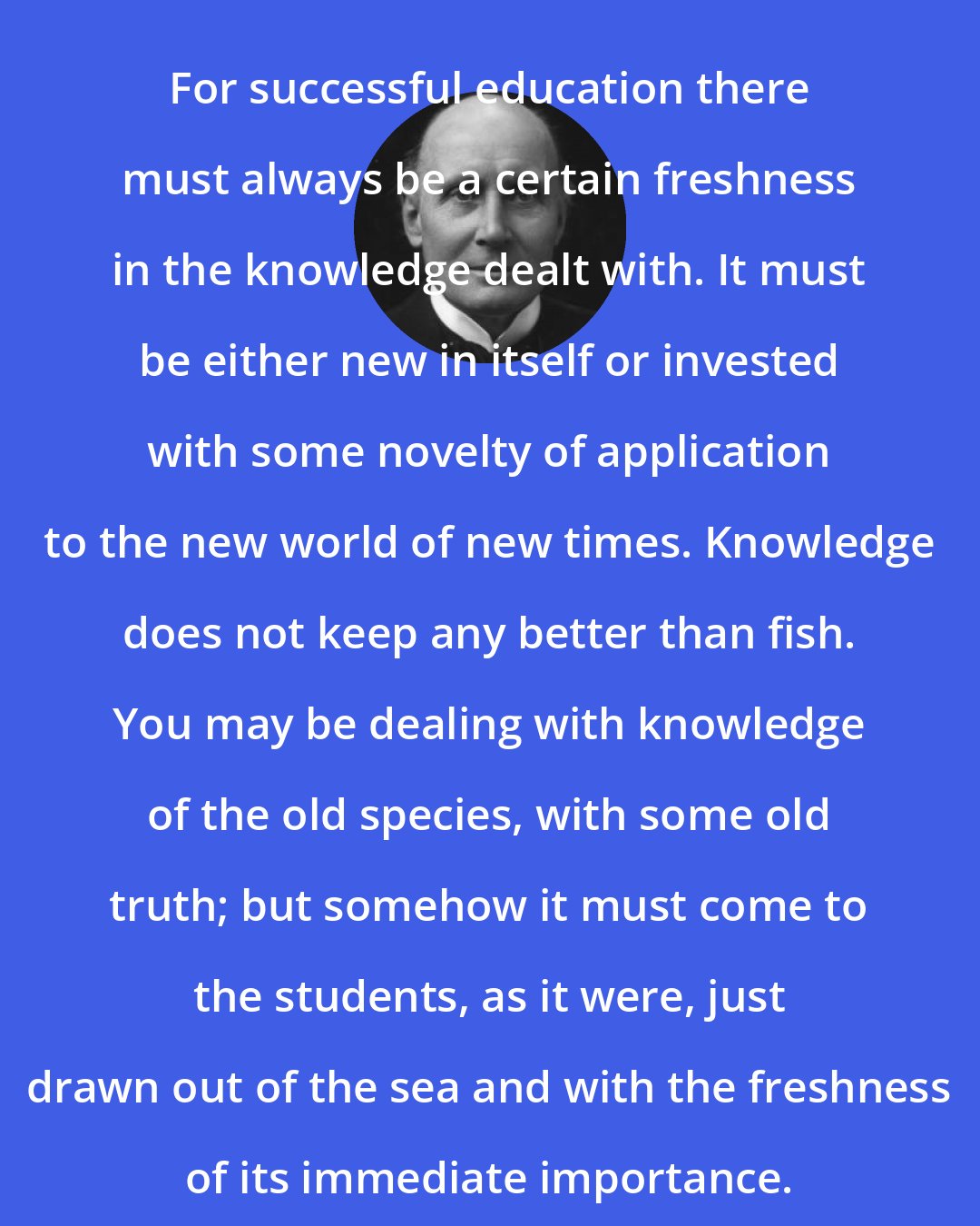 Alfred North Whitehead: For successful education there must always be a certain freshness in the knowledge dealt with. It must be either new in itself or invested with some novelty of application to the new world of new times. Knowledge does not keep any better than fish. You may be dealing with knowledge of the old species, with some old truth; but somehow it must come to the students, as it were, just drawn out of the sea and with the freshness of its immediate importance.