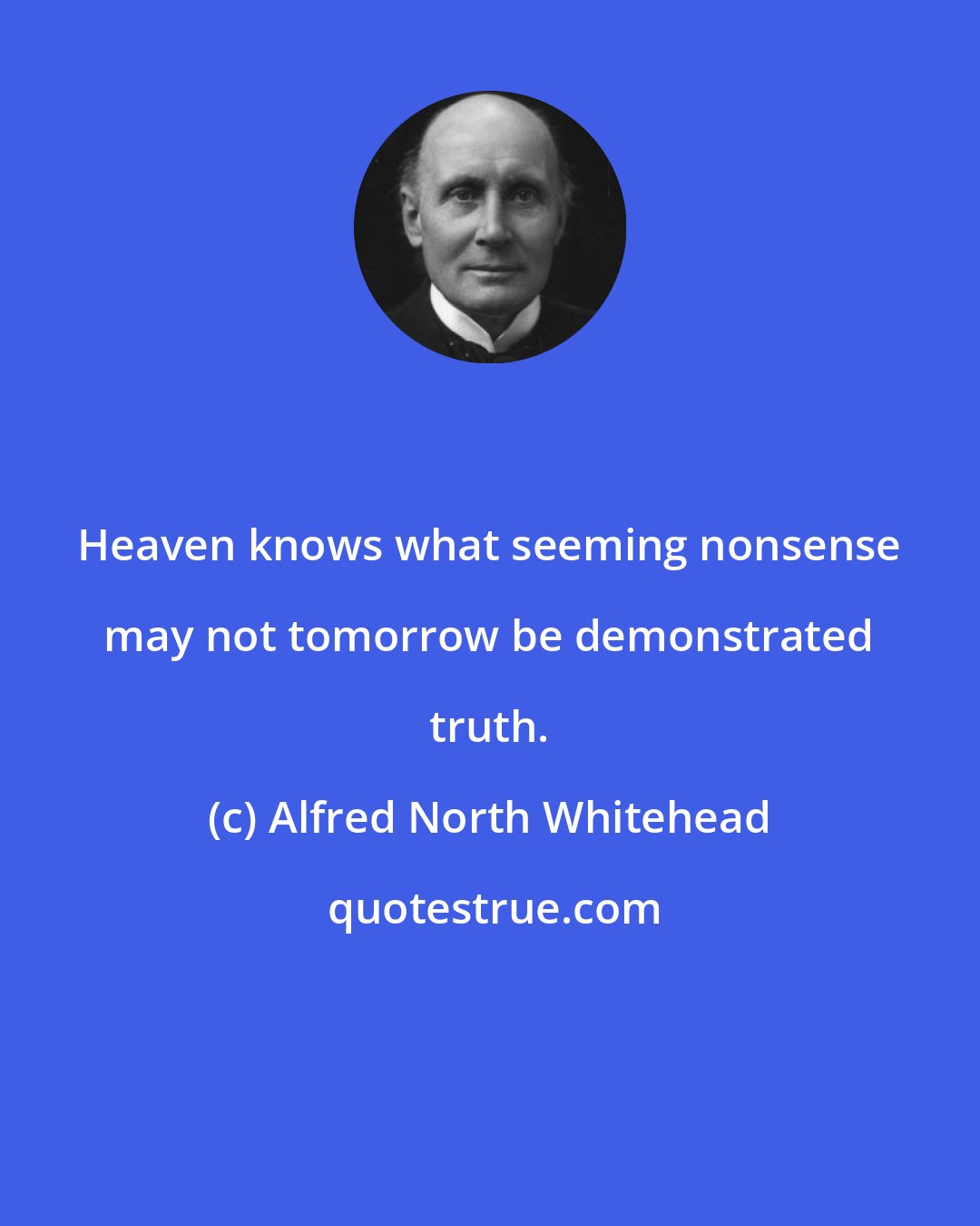 Alfred North Whitehead: Heaven knows what seeming nonsense may not tomorrow be demonstrated truth.