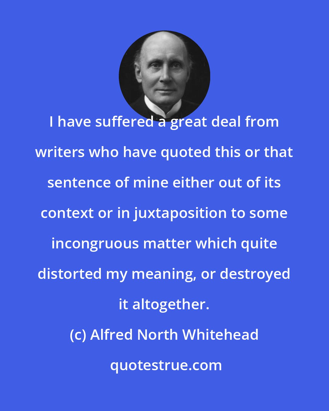 Alfred North Whitehead: I have suffered a great deal from writers who have quoted this or that sentence of mine either out of its context or in juxtaposition to some incongruous matter which quite distorted my meaning, or destroyed it altogether.