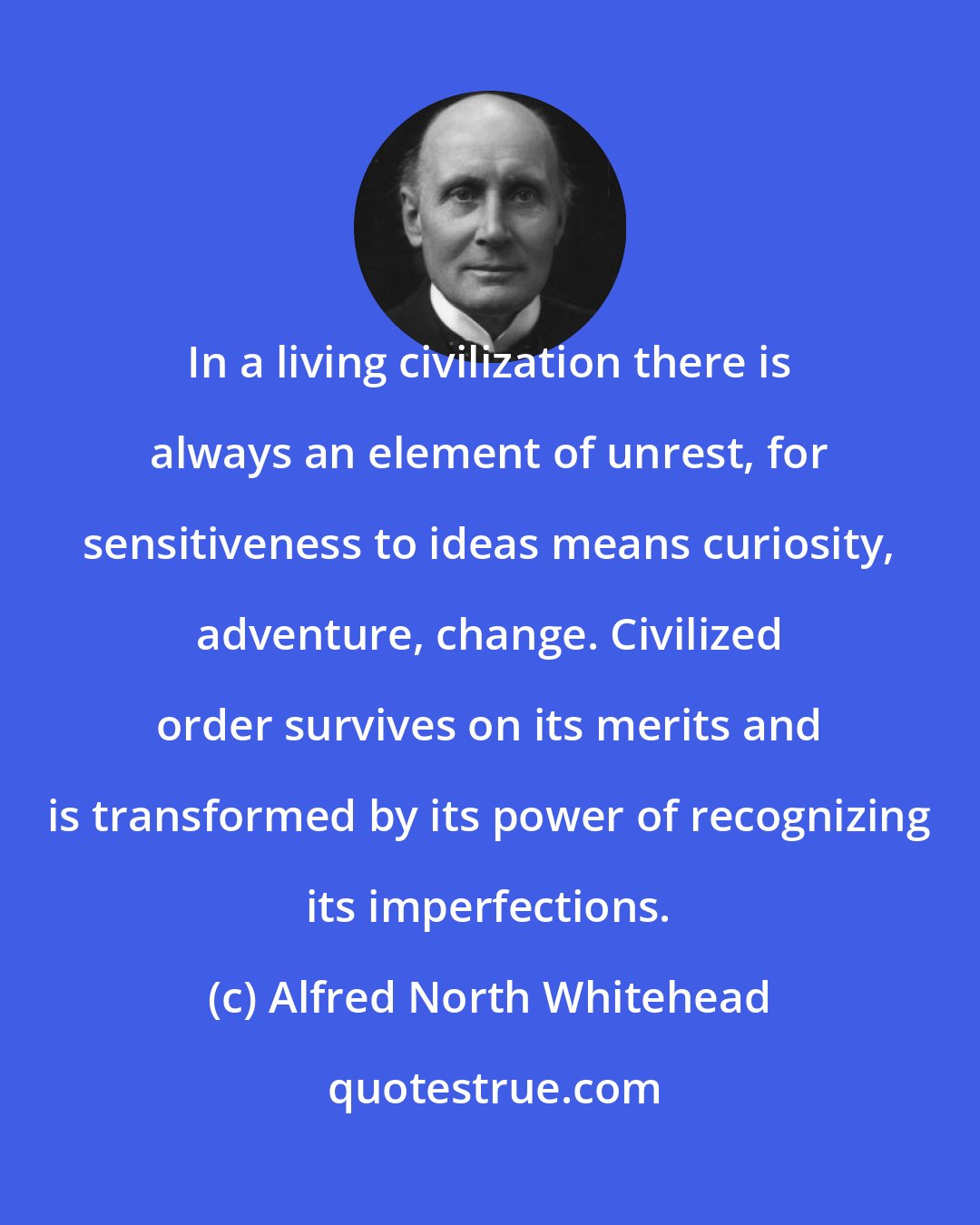 Alfred North Whitehead: In a living civilization there is always an element of unrest, for sensitiveness to ideas means curiosity, adventure, change. Civilized order survives on its merits and is transformed by its power of recognizing its imperfections.