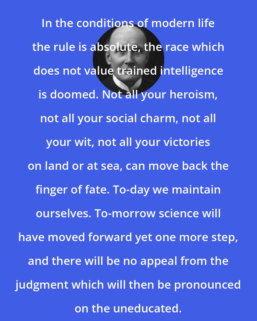 Alfred North Whitehead: In the conditions of modern life the rule is absolute, the race which does not value trained intelligence is doomed. Not all your heroism, not all your social charm, not all your wit, not all your victories on land or at sea, can move back the finger of fate. To-day we maintain ourselves. To-morrow science will have moved forward yet one more step, and there will be no appeal from the judgment which will then be pronounced on the uneducated.