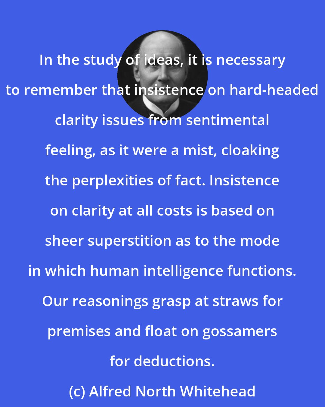 Alfred North Whitehead: In the study of ideas, it is necessary to remember that insistence on hard-headed clarity issues from sentimental feeling, as it were a mist, cloaking the perplexities of fact. Insistence on clarity at all costs is based on sheer superstition as to the mode in which human intelligence functions. Our reasonings grasp at straws for premises and float on gossamers for deductions.