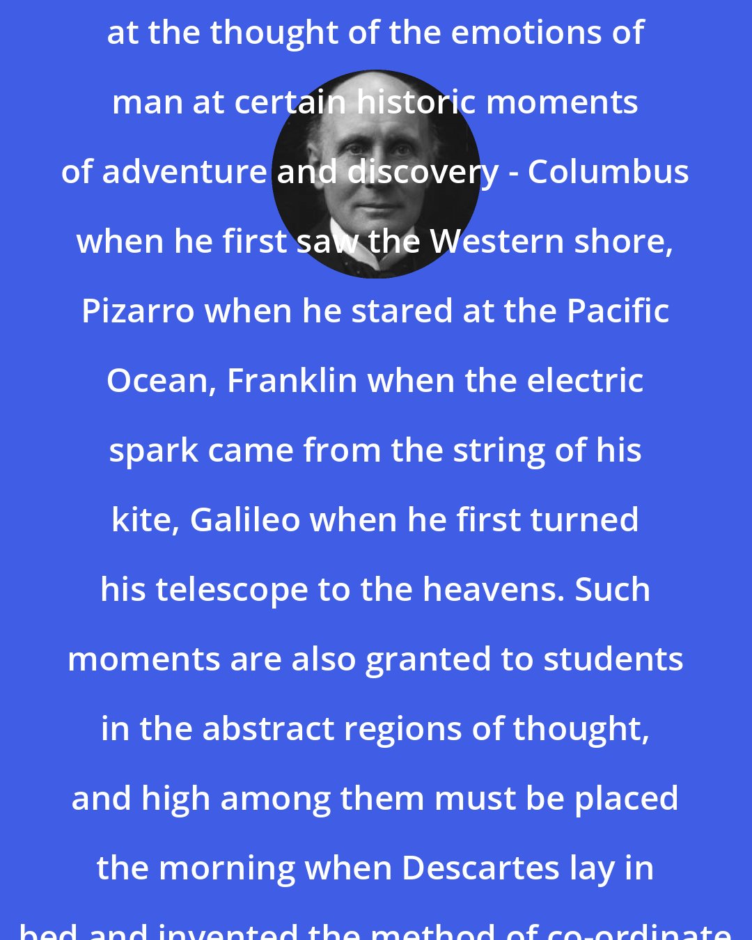 Alfred North Whitehead: It is impossible not to feel stirred at the thought of the emotions of man at certain historic moments of adventure and discovery - Columbus when he first saw the Western shore, Pizarro when he stared at the Pacific Ocean, Franklin when the electric spark came from the string of his kite, Galileo when he first turned his telescope to the heavens. Such moments are also granted to students in the abstract regions of thought, and high among them must be placed the morning when Descartes lay in bed and invented the method of co-ordinate geometry.