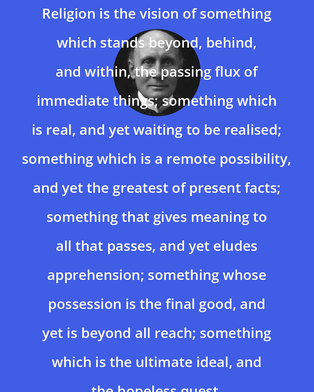 Alfred North Whitehead: Religion is the vision of something which stands beyond, behind, and within, the passing flux of immediate things; something which is real, and yet waiting to be realised; something which is a remote possibility, and yet the greatest of present facts; something that gives meaning to all that passes, and yet eludes apprehension; something whose possession is the final good, and yet is beyond all reach; something which is the ultimate ideal, and the hopeless quest.