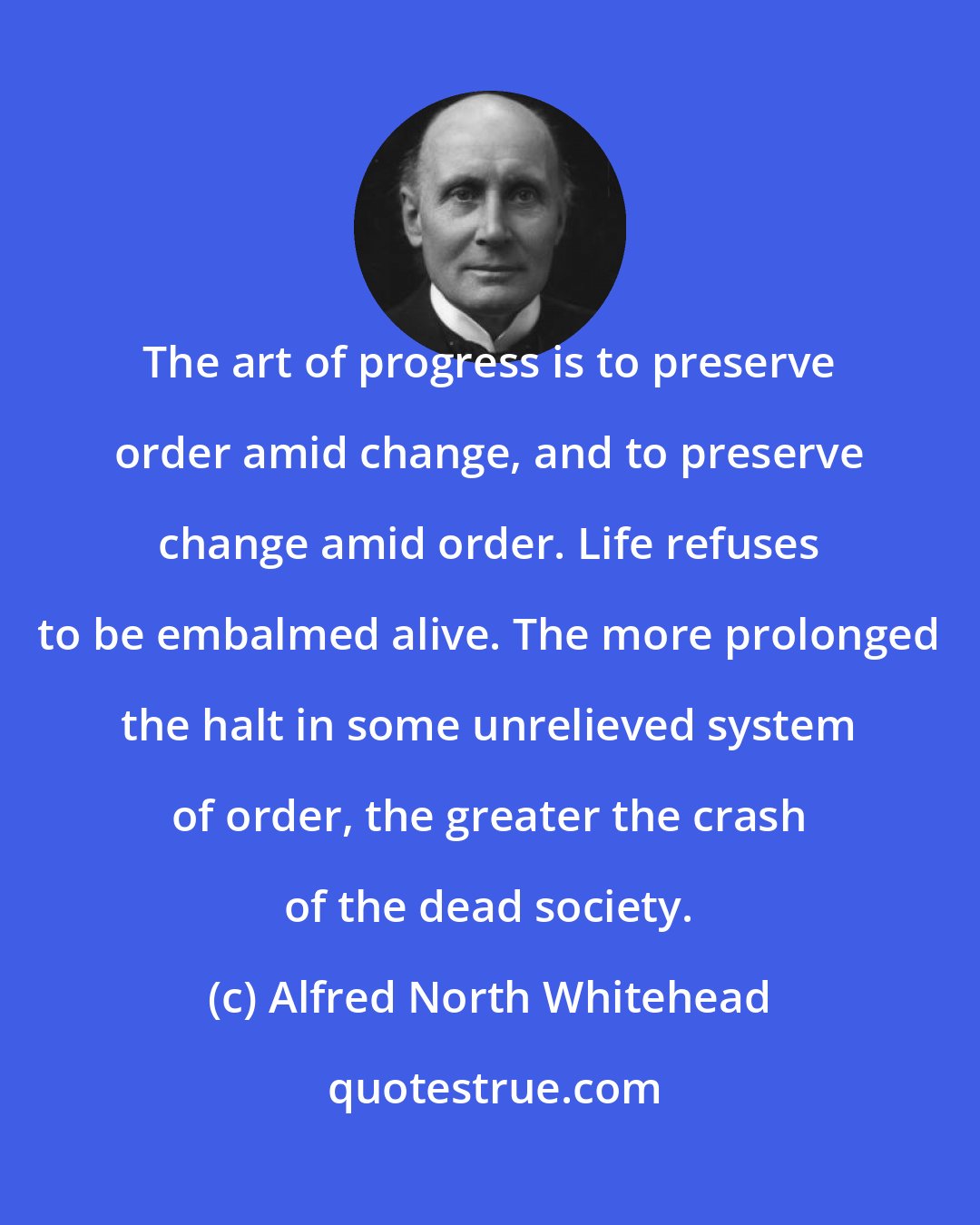 Alfred North Whitehead: The art of progress is to preserve order amid change, and to preserve change amid order. Life refuses to be embalmed alive. The more prolonged the halt in some unrelieved system of order, the greater the crash of the dead society.