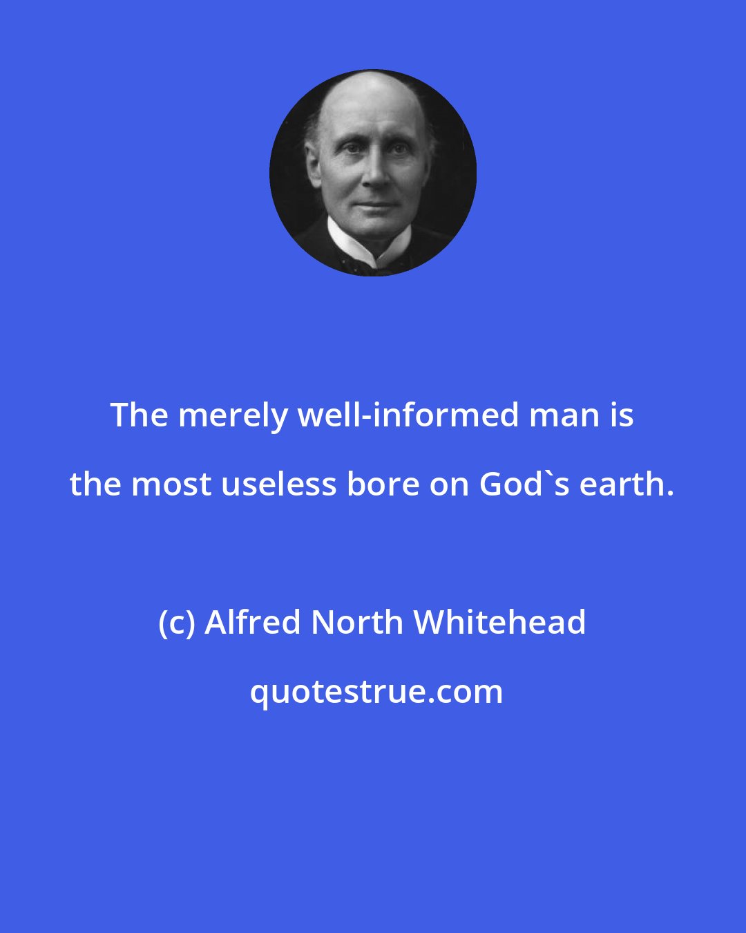 Alfred North Whitehead: The merely well-informed man is the most useless bore on God's earth.