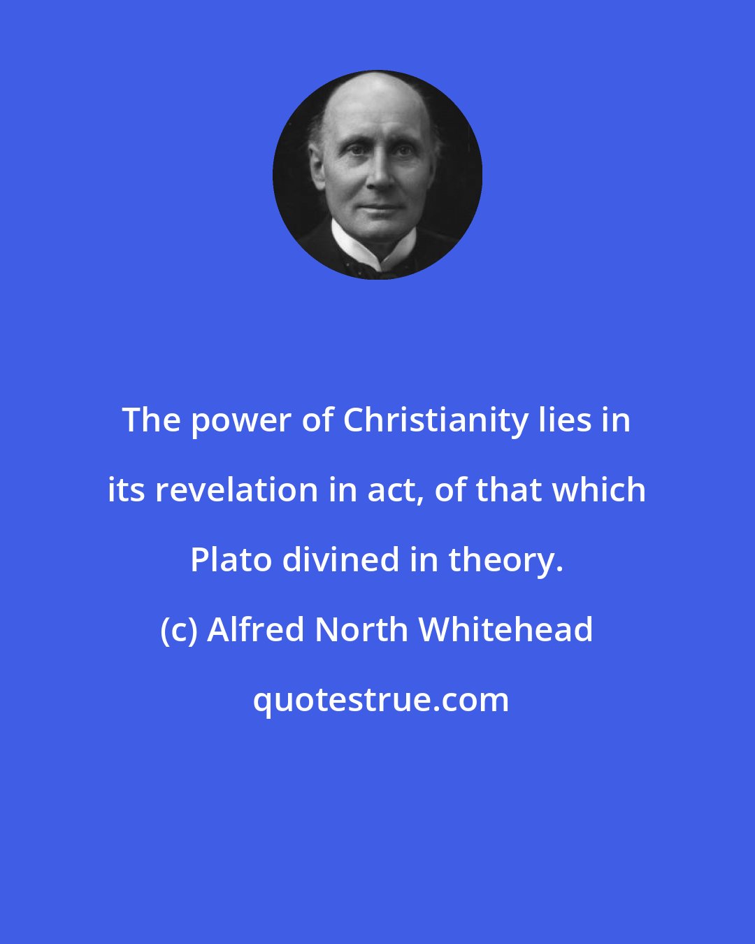 Alfred North Whitehead: The power of Christianity lies in its revelation in act, of that which Plato divined in theory.