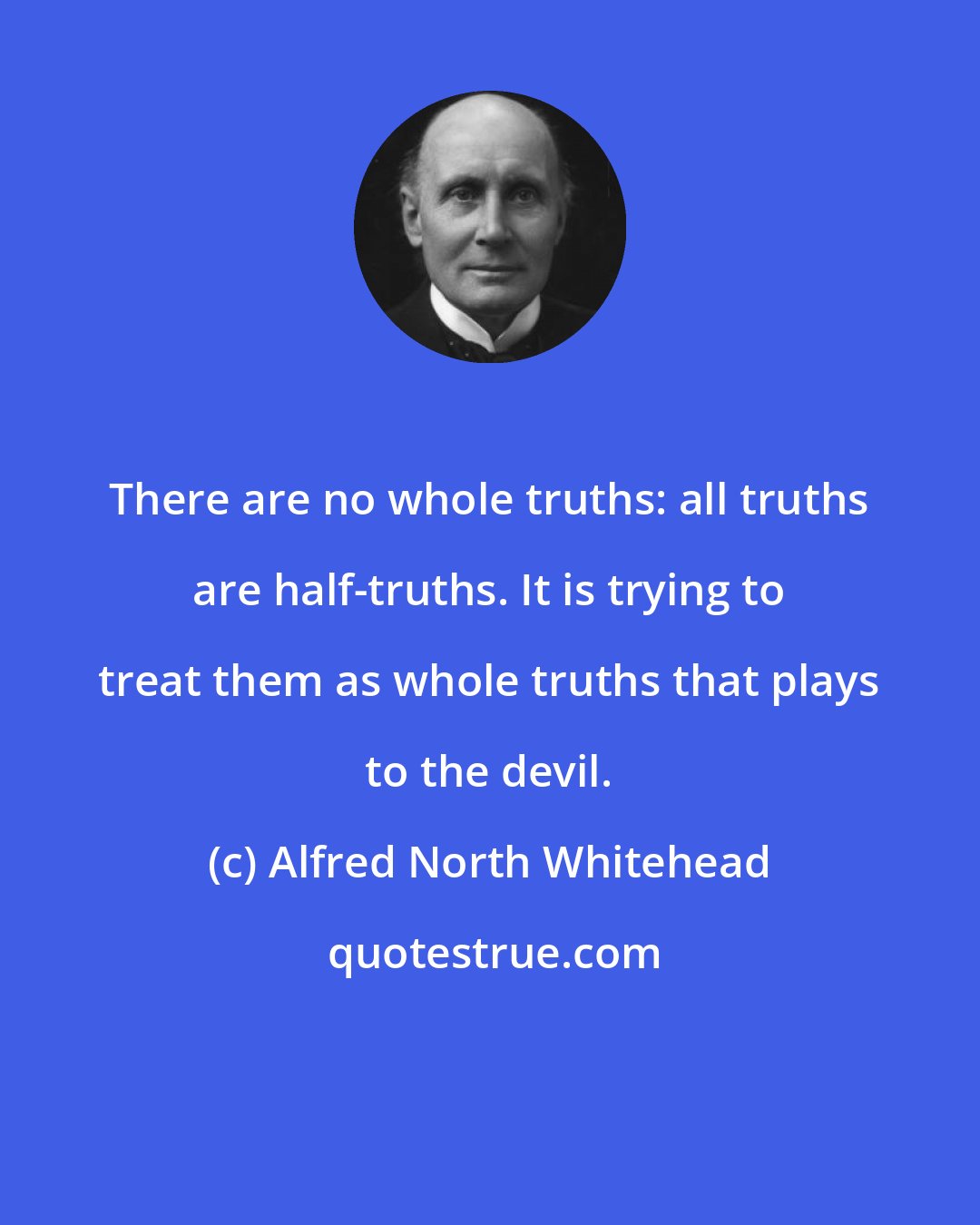 Alfred North Whitehead: There are no whole truths: all truths are half-truths. It is trying to treat them as whole truths that plays to the devil.