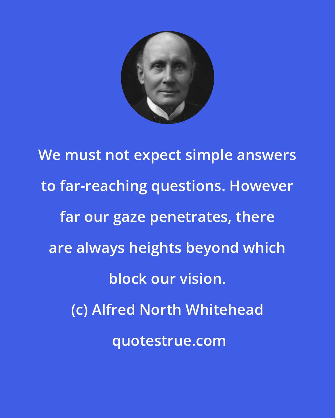 Alfred North Whitehead: We must not expect simple answers to far-reaching questions. However far our gaze penetrates, there are always heights beyond which block our vision.