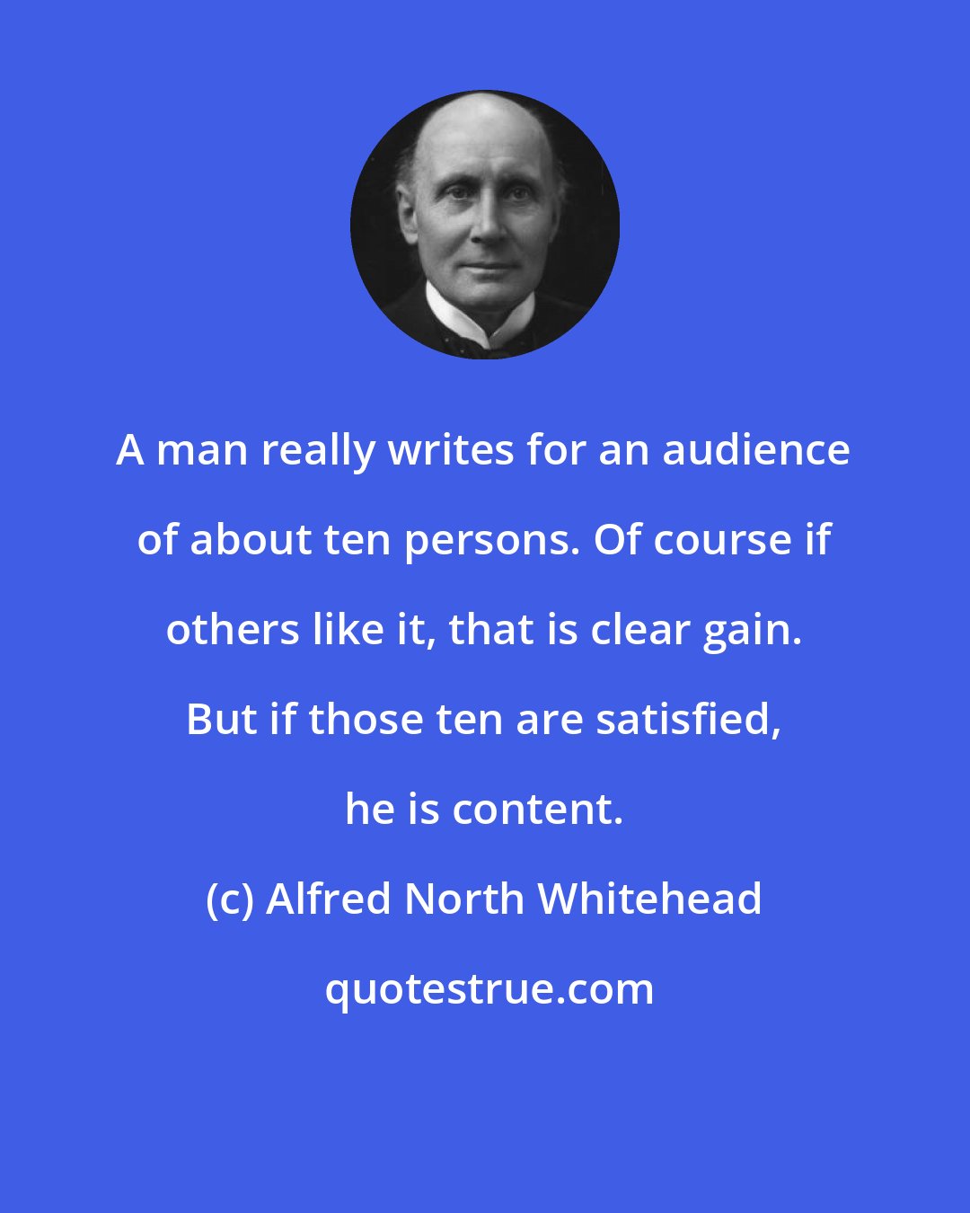 Alfred North Whitehead: A man really writes for an audience of about ten persons. Of course if others like it, that is clear gain. But if those ten are satisfied, he is content.