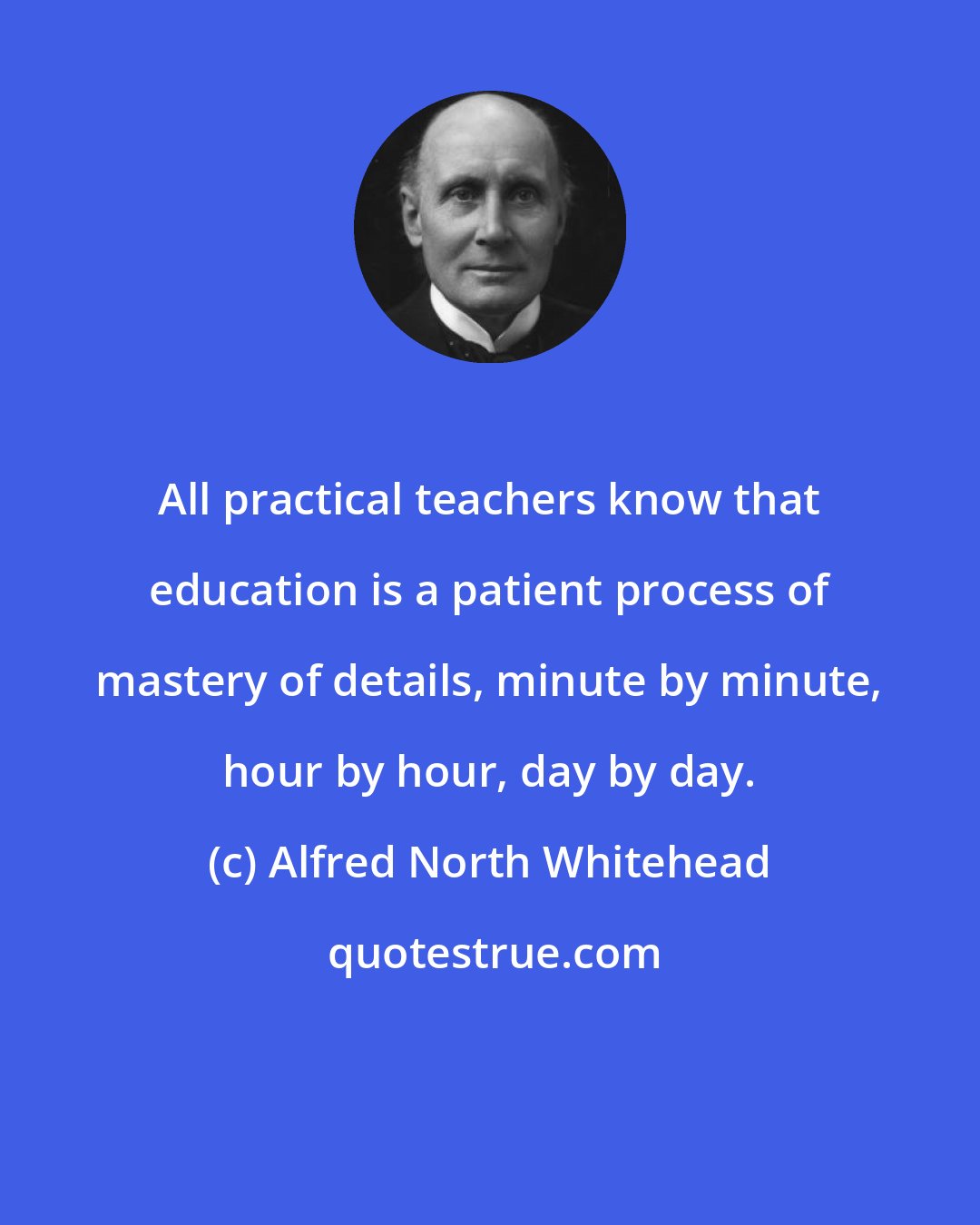 Alfred North Whitehead: All practical teachers know that education is a patient process of mastery of details, minute by minute, hour by hour, day by day.