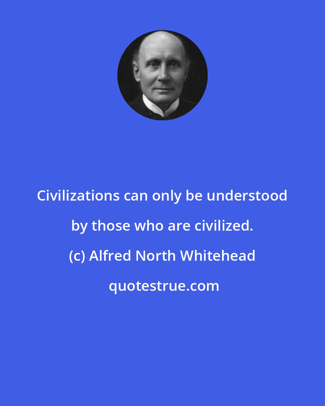 Alfred North Whitehead: Civilizations can only be understood by those who are civilized.