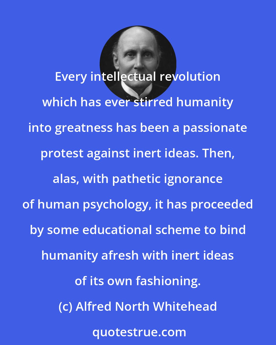 Alfred North Whitehead: Every intellectual revolution which has ever stirred humanity into greatness has been a passionate protest against inert ideas. Then, alas, with pathetic ignorance of human psychology, it has proceeded by some educational scheme to bind humanity afresh with inert ideas of its own fashioning.