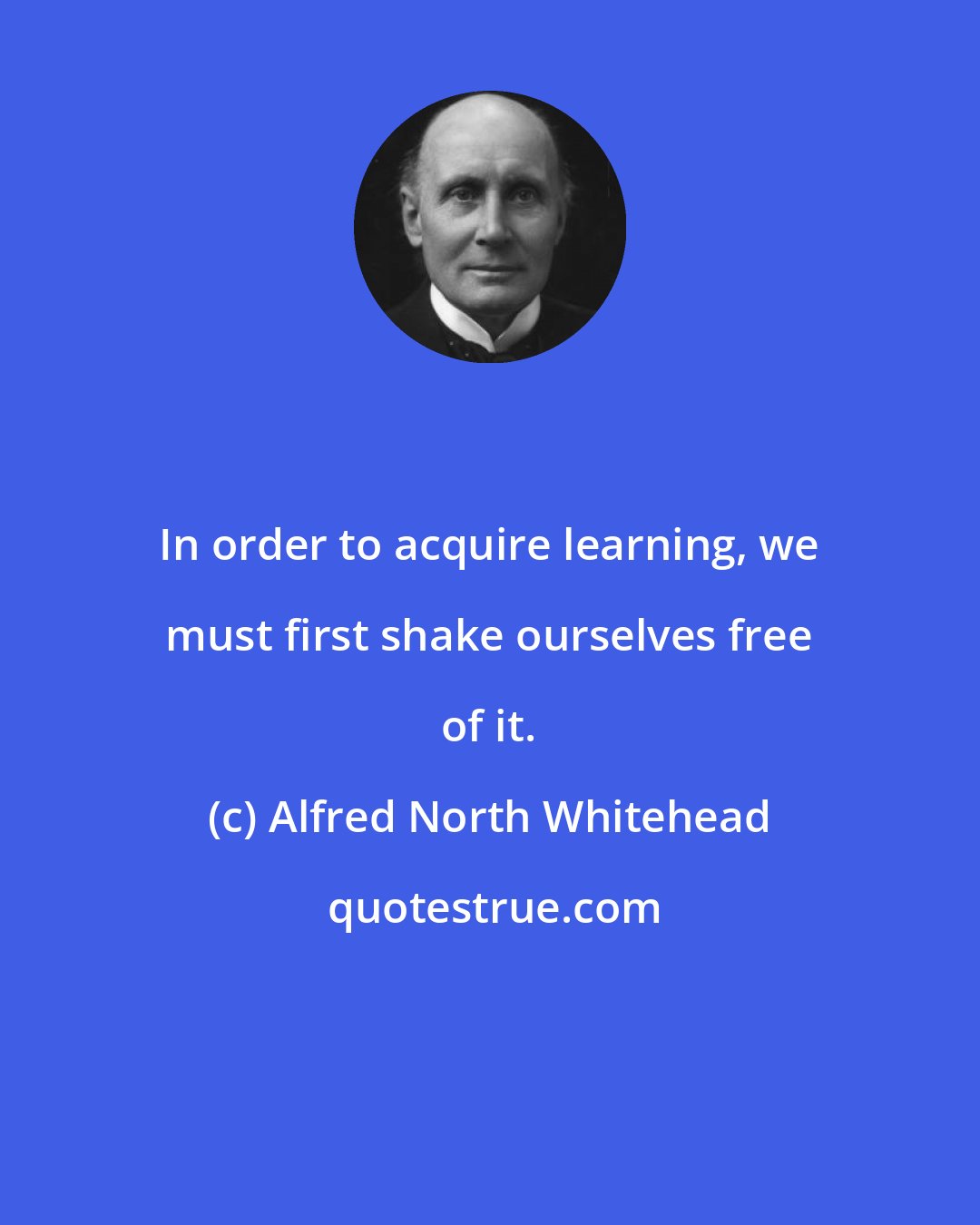 Alfred North Whitehead: In order to acquire learning, we must first shake ourselves free of it.