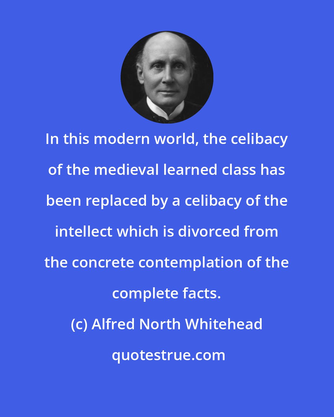Alfred North Whitehead: In this modern world, the celibacy of the medieval learned class has been replaced by a celibacy of the intellect which is divorced from the concrete contemplation of the complete facts.