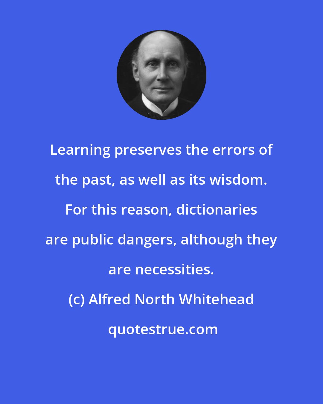 Alfred North Whitehead: Learning preserves the errors of the past, as well as its wisdom. For this reason, dictionaries are public dangers, although they are necessities.