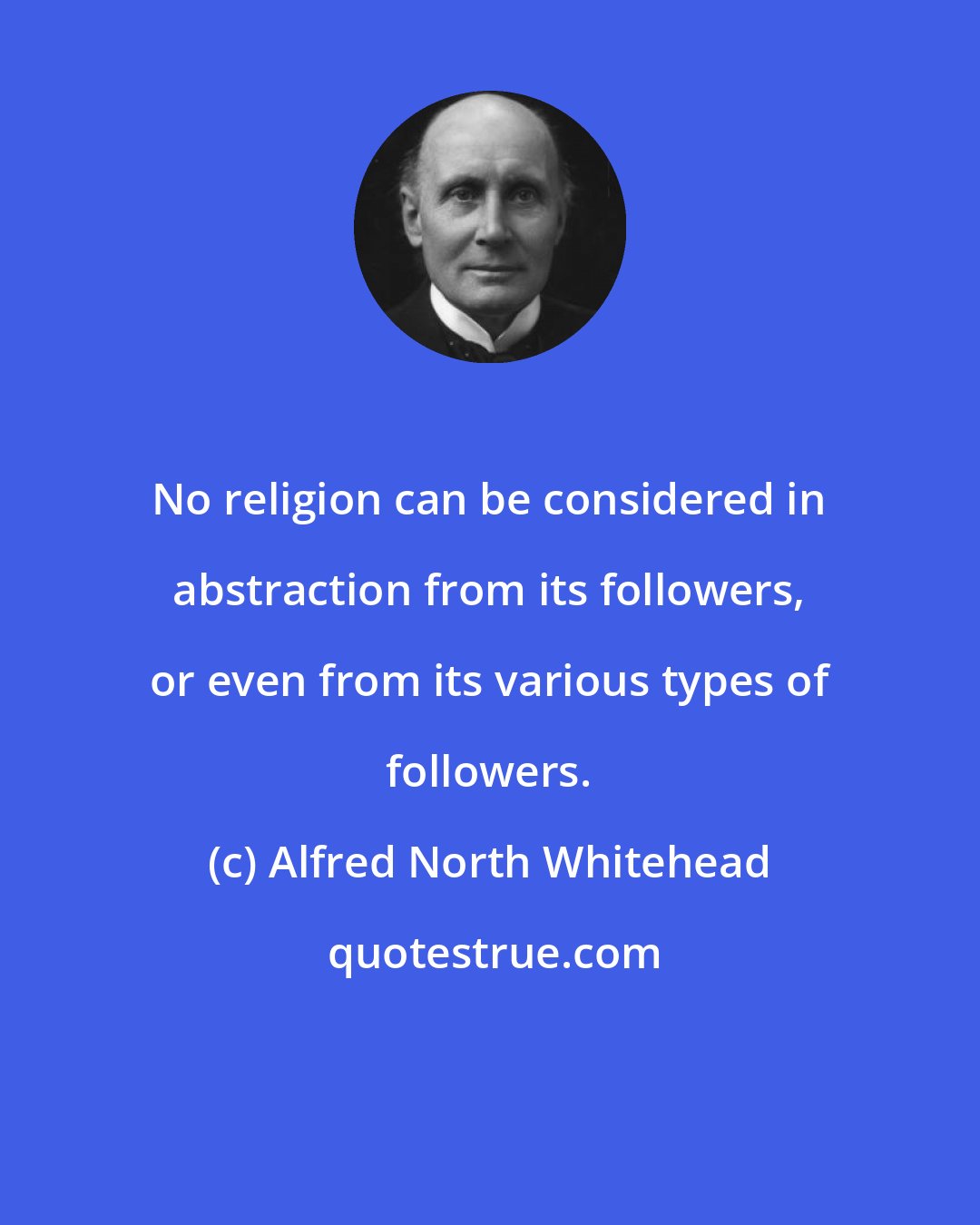 Alfred North Whitehead: No religion can be considered in abstraction from its followers, or even from its various types of followers.