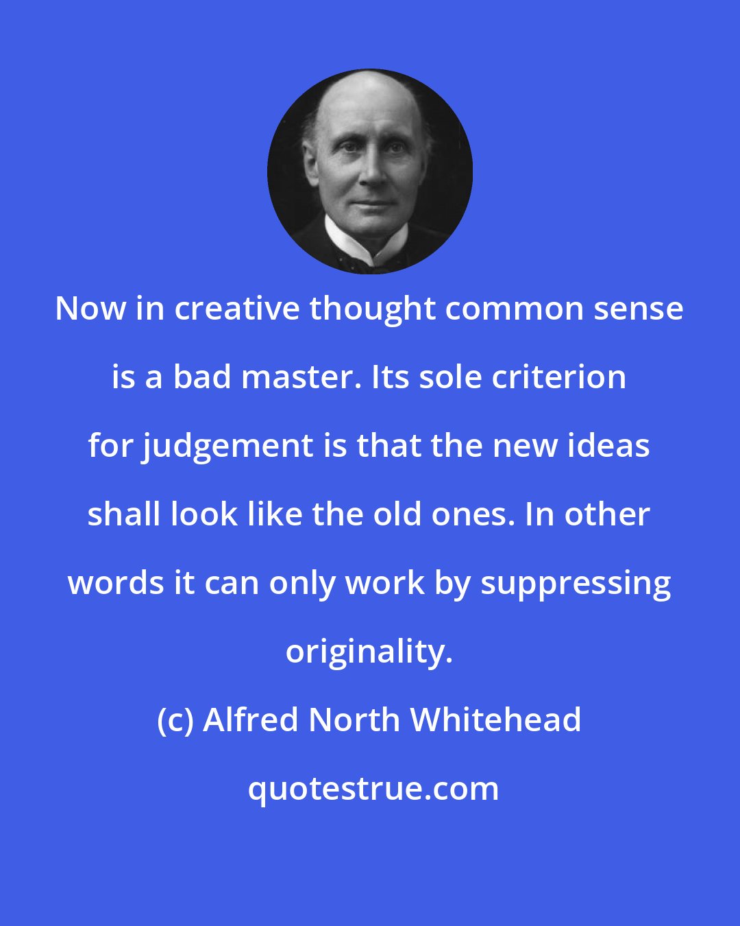 Alfred North Whitehead: Now in creative thought common sense is a bad master. Its sole criterion for judgement is that the new ideas shall look like the old ones. In other words it can only work by suppressing originality.