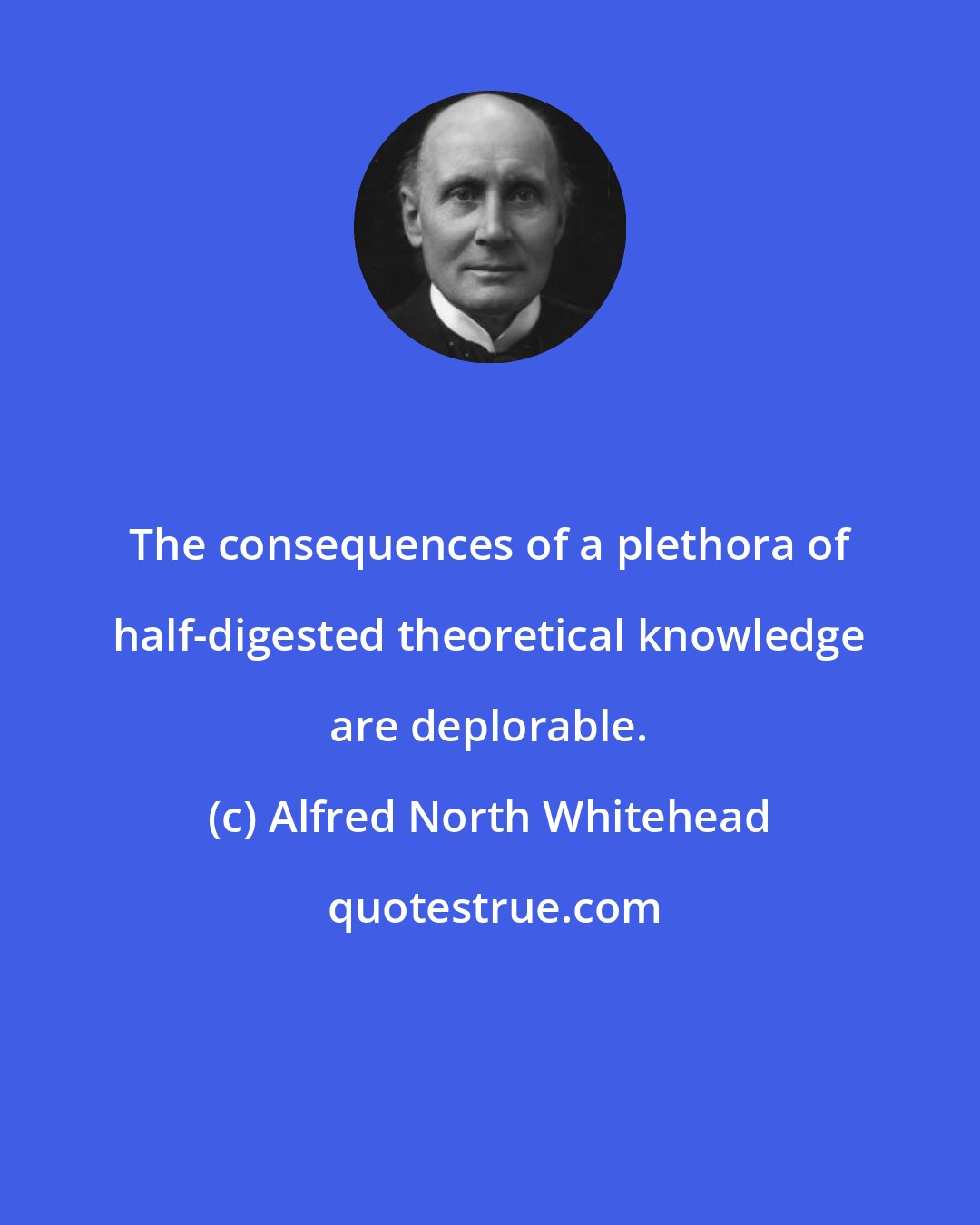 Alfred North Whitehead: The consequences of a plethora of half-digested theoretical knowledge are deplorable.