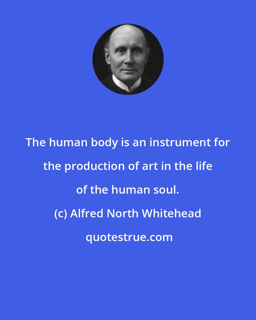 Alfred North Whitehead: The human body is an instrument for the production of art in the life of the human soul.