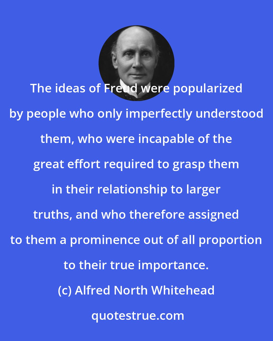 Alfred North Whitehead: The ideas of Freud were popularized by people who only imperfectly understood them, who were incapable of the great effort required to grasp them in their relationship to larger truths, and who therefore assigned to them a prominence out of all proportion to their true importance.