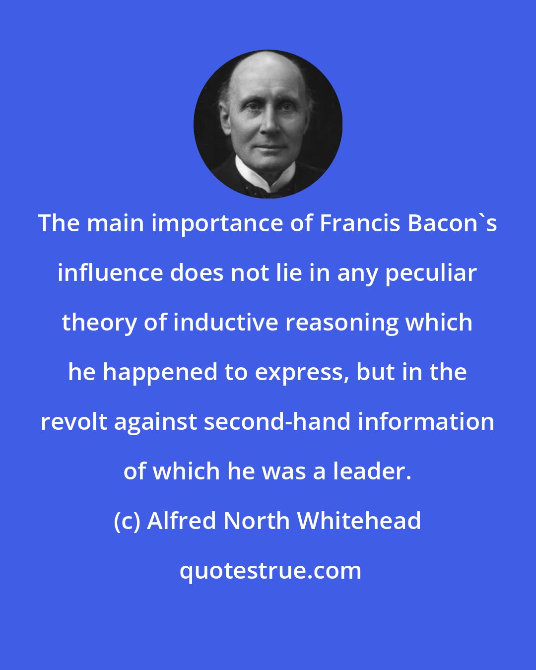 Alfred North Whitehead: The main importance of Francis Bacon's influence does not lie in any peculiar theory of inductive reasoning which he happened to express, but in the revolt against second-hand information of which he was a leader.