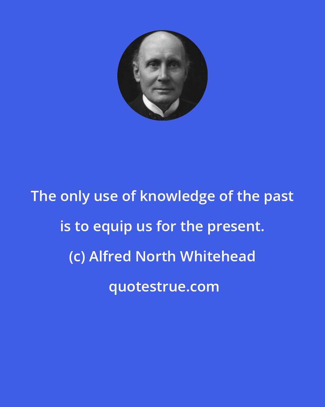 Alfred North Whitehead: The only use of knowledge of the past is to equip us for the present.