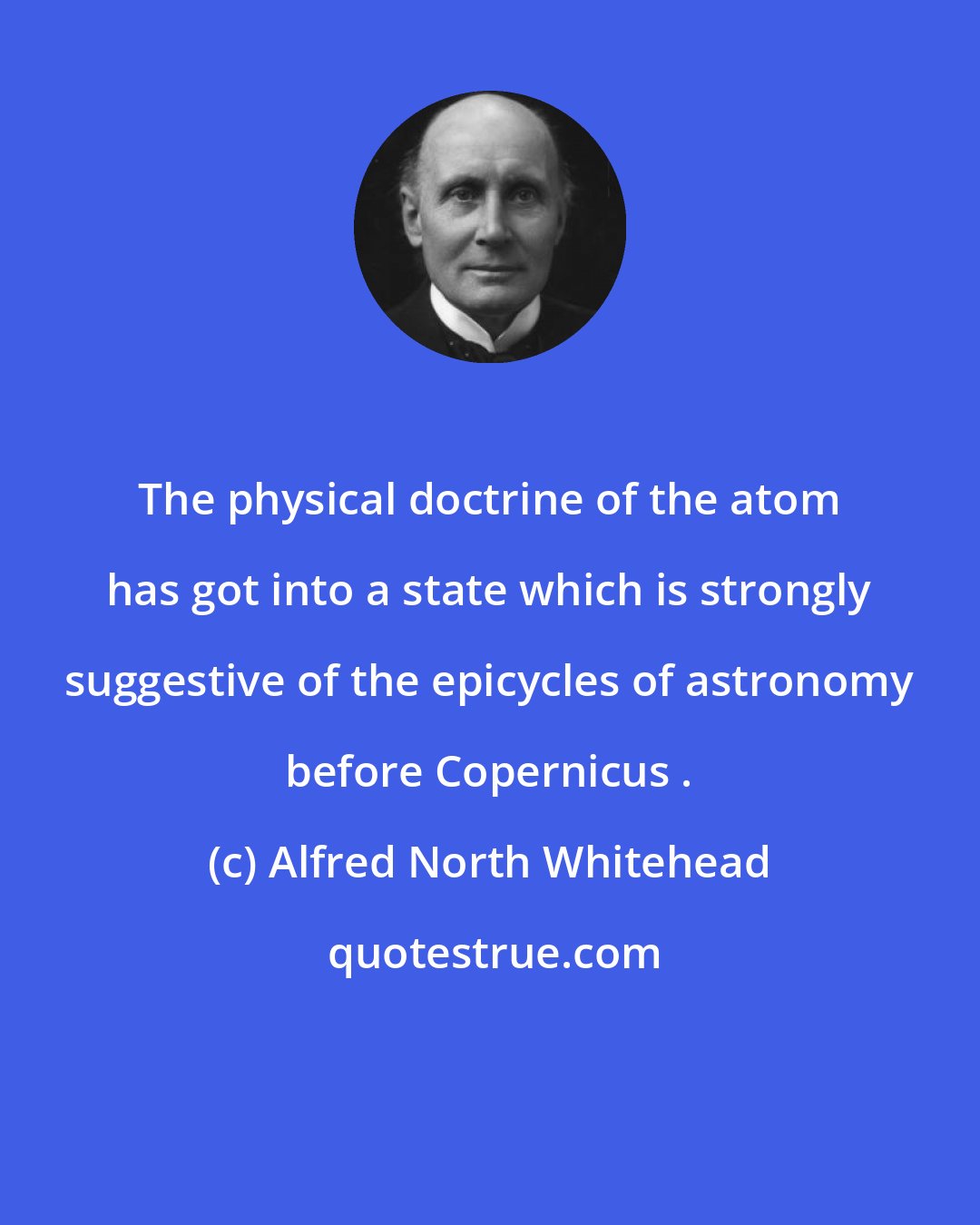 Alfred North Whitehead: The physical doctrine of the atom has got into a state which is strongly suggestive of the epicycles of astronomy before Copernicus .