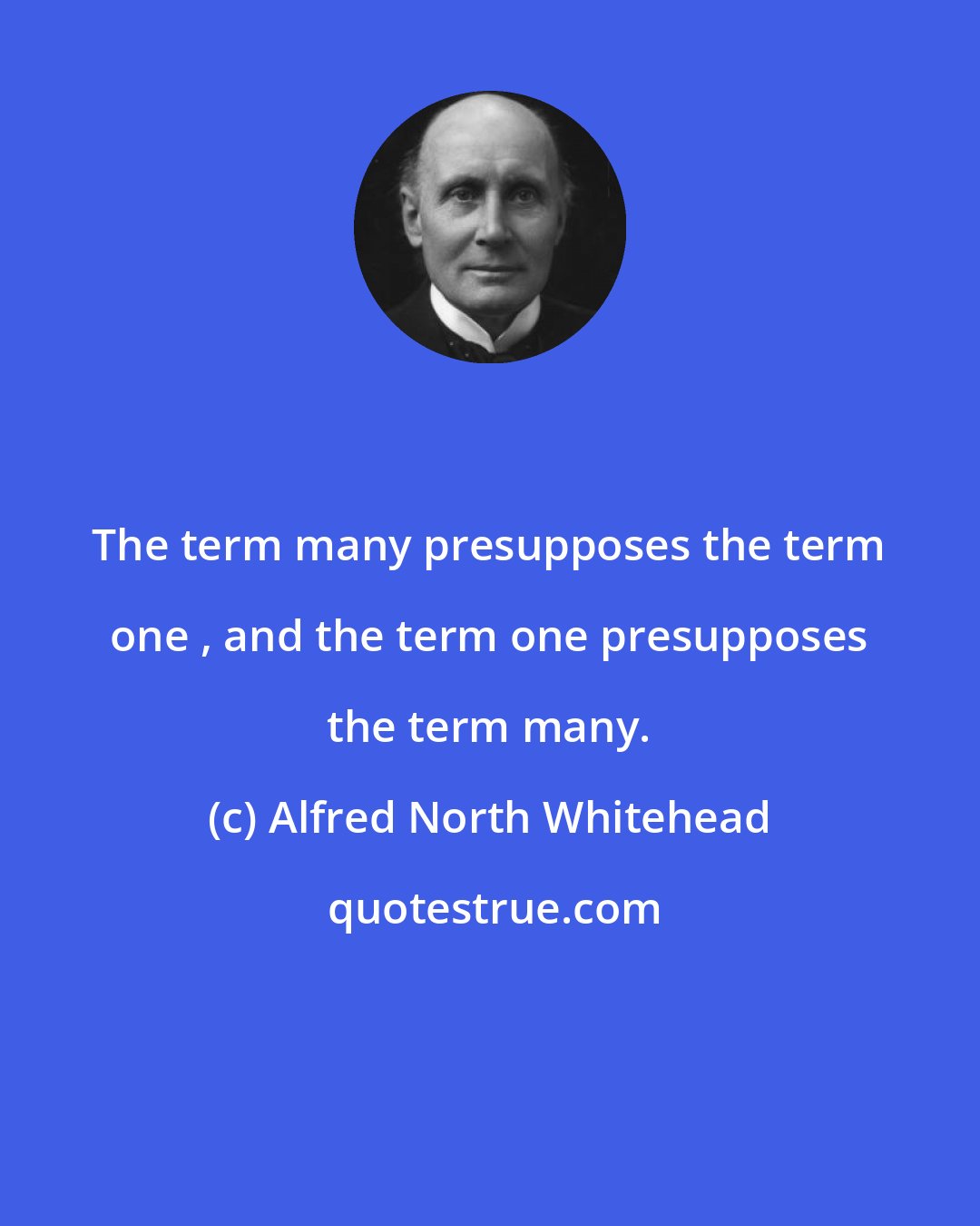 Alfred North Whitehead: The term many presupposes the term one , and the term one presupposes the term many.