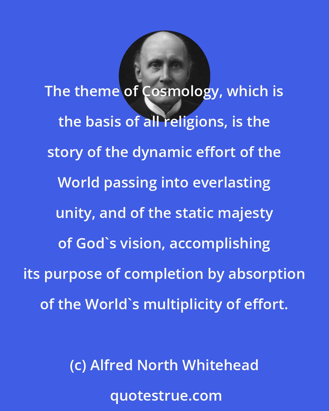 Alfred North Whitehead: The theme of Cosmology, which is the basis of all religions, is the story of the dynamic effort of the World passing into everlasting unity, and of the static majesty of God's vision, accomplishing its purpose of completion by absorption of the World's multiplicity of effort.