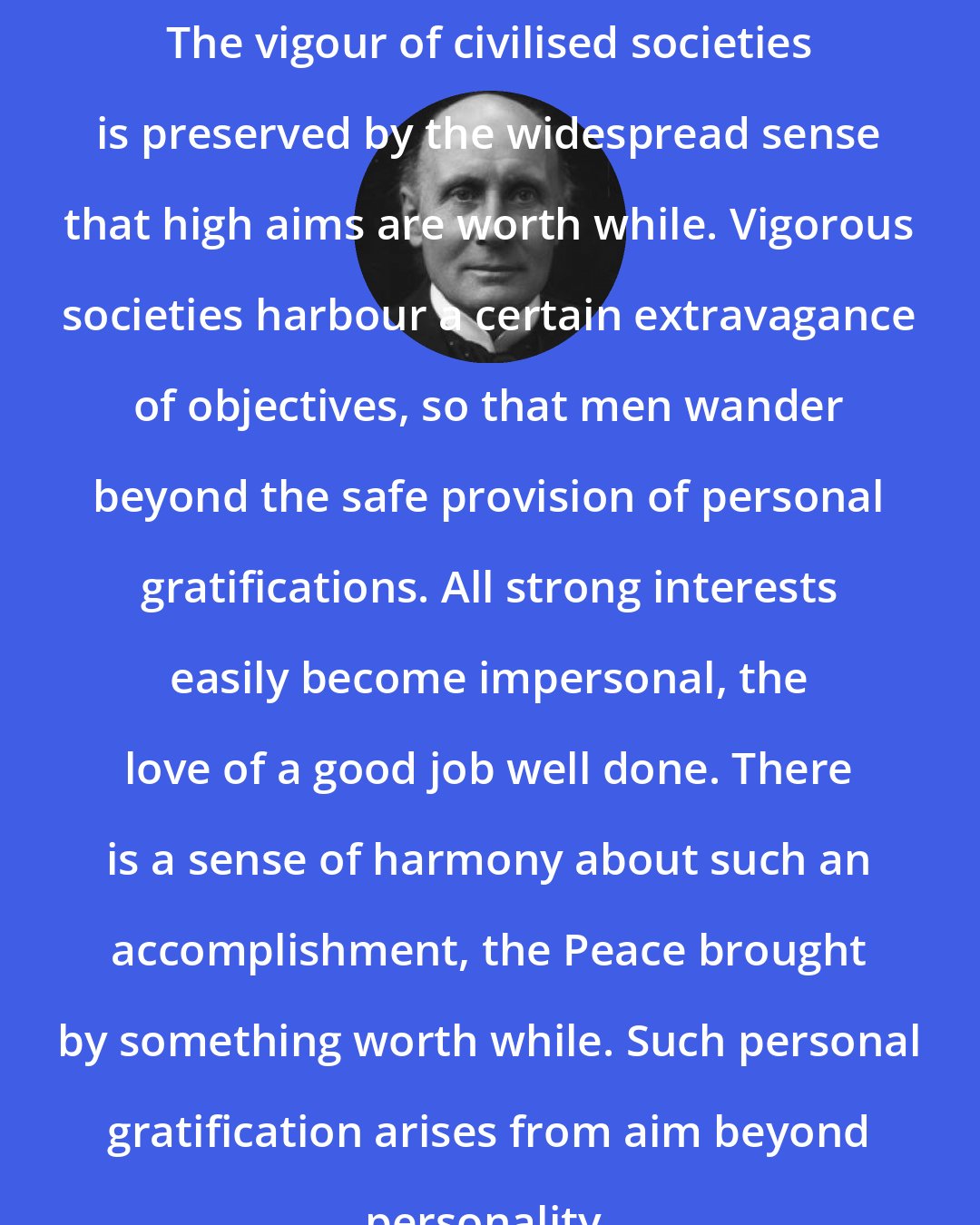 Alfred North Whitehead: The vigour of civilised societies is preserved by the widespread sense that high aims are worth while. Vigorous societies harbour a certain extravagance of objectives, so that men wander beyond the safe provision of personal gratifications. All strong interests easily become impersonal, the love of a good job well done. There is a sense of harmony about such an accomplishment, the Peace brought by something worth while. Such personal gratification arises from aim beyond personality.