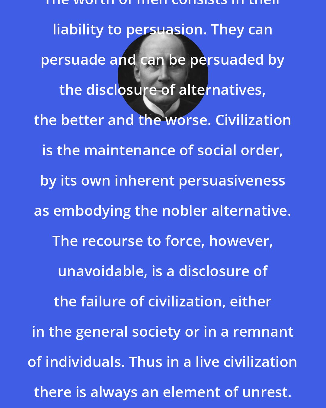 Alfred North Whitehead: The worth of men consists in their liability to persuasion. They can persuade and can be persuaded by the disclosure of alternatives, the better and the worse. Civilization is the maintenance of social order, by its own inherent persuasiveness as embodying the nobler alternative. The recourse to force, however, unavoidable, is a disclosure of the failure of civilization, either in the general society or in a remnant of individuals. Thus in a live civilization there is always an element of unrest.