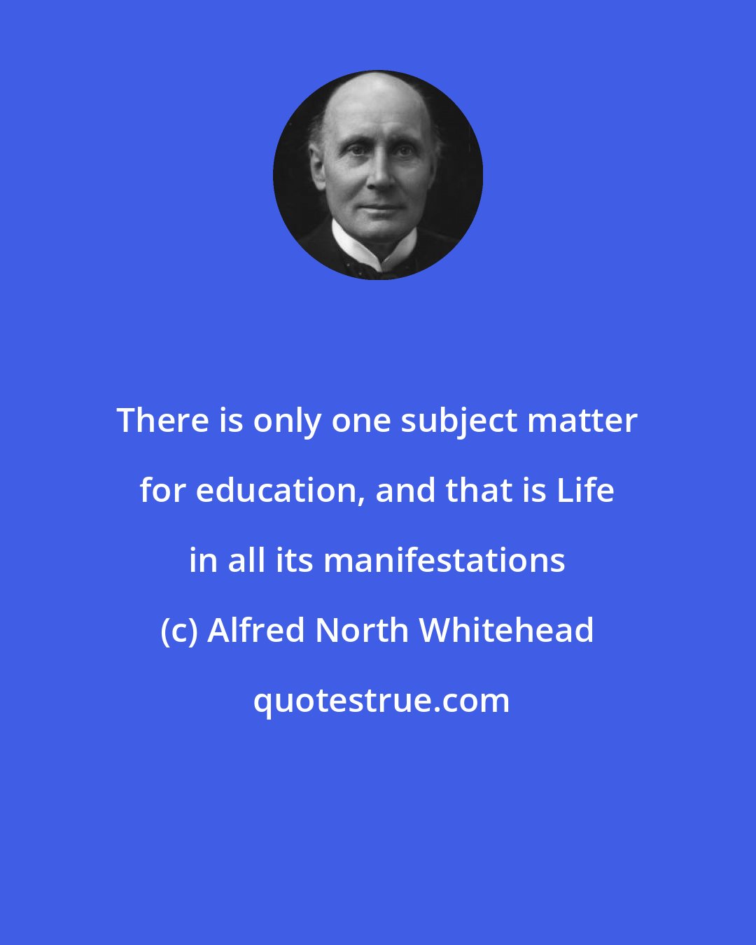 Alfred North Whitehead: There is only one subject matter for education, and that is Life in all its manifestations