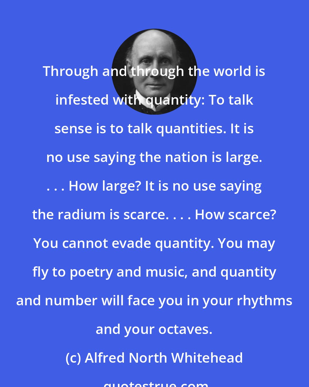 Alfred North Whitehead: Through and through the world is infested with quantity: To talk sense is to talk quantities. It is no use saying the nation is large. . . . How large? It is no use saying the radium is scarce. . . . How scarce? You cannot evade quantity. You may fly to poetry and music, and quantity and number will face you in your rhythms and your octaves.