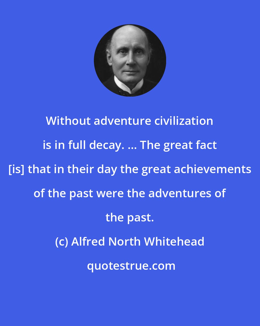 Alfred North Whitehead: Without adventure civilization is in full decay. ... The great fact [is] that in their day the great achievements of the past were the adventures of the past.